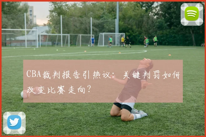 CBA裁判报告引热议：关键判罚如何改变比赛走向？