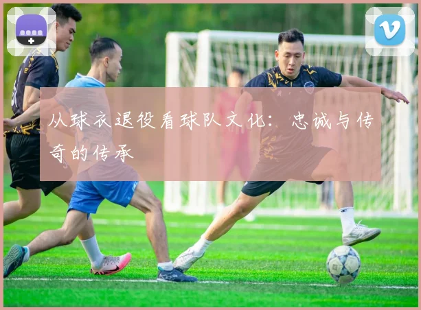 从球衣退役看球队文化：忠诚与传奇的传承