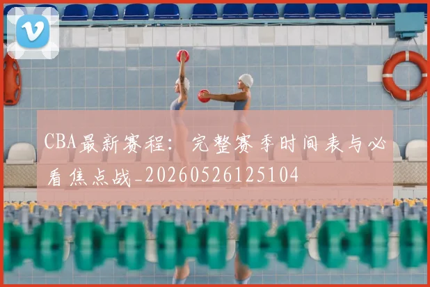 CBA最新赛程：完整赛季时间表与必看焦点战_20260526125104