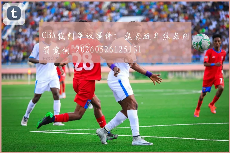 CBA裁判争议事件：盘点近年焦点判罚案例_20260526125131