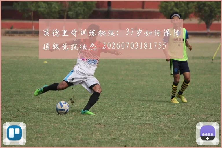 莫德里奇训练秘诀：37岁如何保持顶级竞技状态_20260703181755