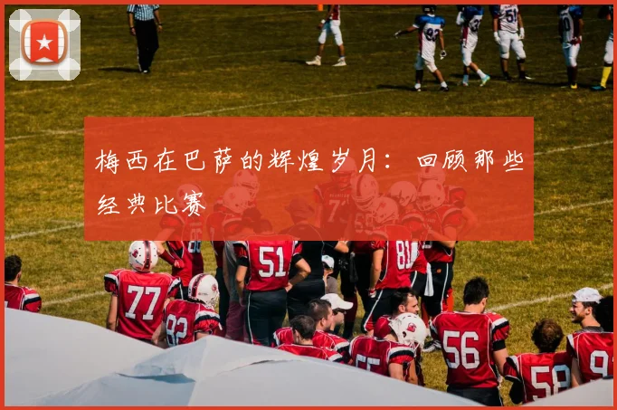 梅西在巴萨的辉煌岁月：回顾那些经典比赛