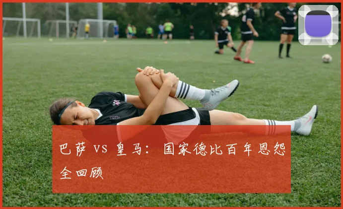 巴萨 vs 皇马：国家德比百年恩怨全回顾
