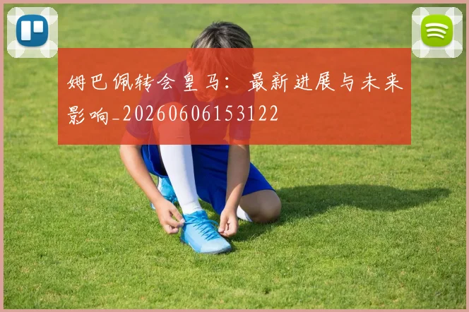 姆巴佩转会皇马：最新进展与未来影响_20260606153122
