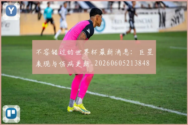 不容错过的世界杯最新消息：巨星表现与伤病更新_20260605213848