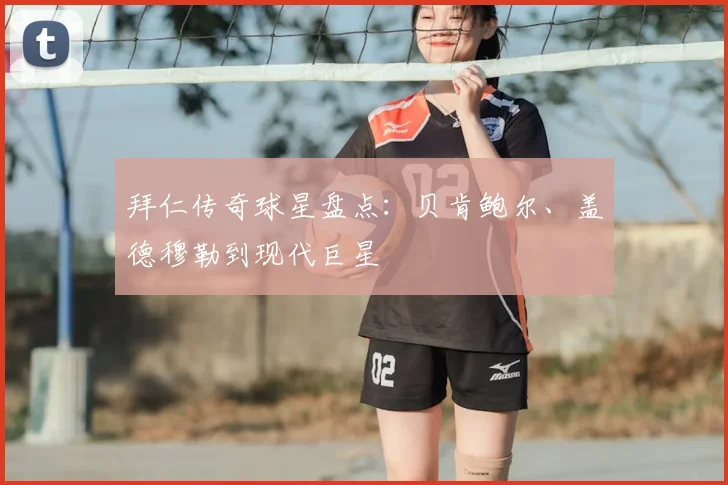拜仁传奇球星盘点:贝肯鲍尔、盖德穆勒到现代巨星