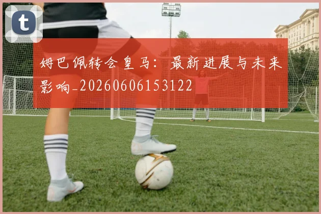 姆巴佩转会皇马：最新进展与未来影响_20260606153122