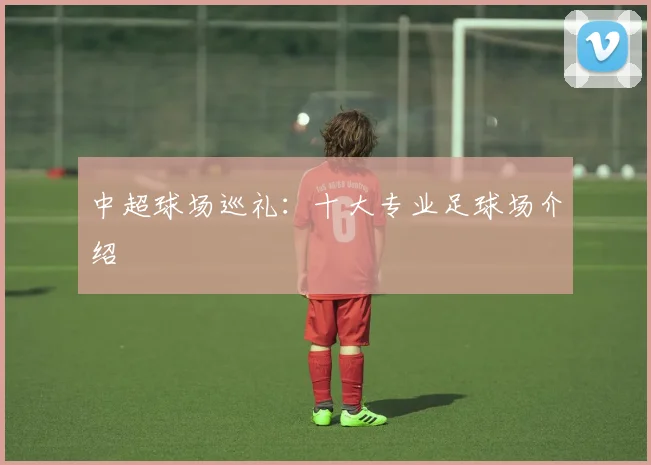 中超球场巡礼：十大专业足球场介绍