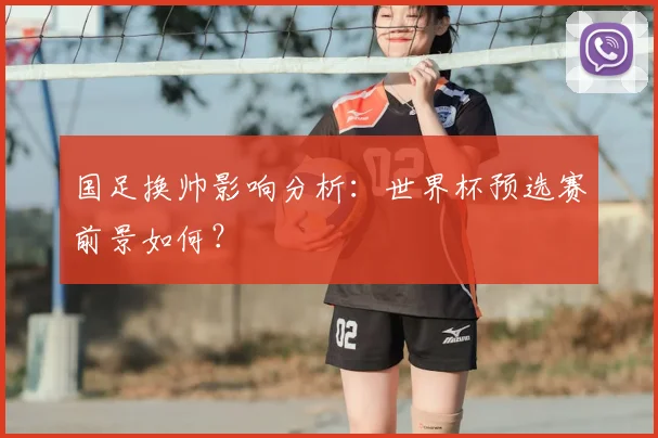 国足换帅影响分析:世界杯预选赛前景如何?